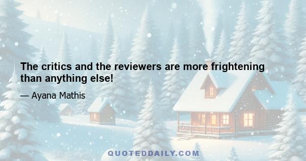 The critics and the reviewers are more frightening than anything else!