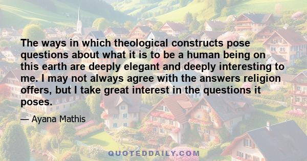 The ways in which theological constructs pose questions about what it is to be a human being on this earth are deeply elegant and deeply interesting to me. I may not always agree with the answers religion offers, but I