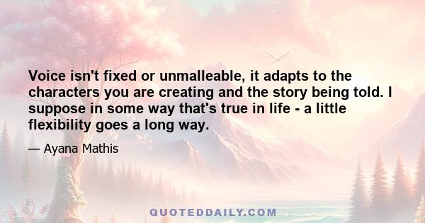 Voice isn't fixed or unmalleable, it adapts to the characters you are creating and the story being told. I suppose in some way that's true in life - a little flexibility goes a long way.