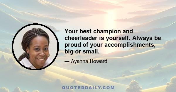 Your best champion and cheerleader is yourself. Always be proud of your accomplishments, big or small.