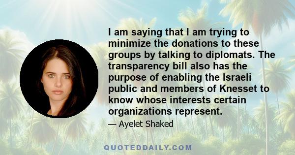 I am saying that I am trying to minimize the donations to these groups by talking to diplomats. The transparency bill also has the purpose of enabling the Israeli public and members of Knesset to know whose interests