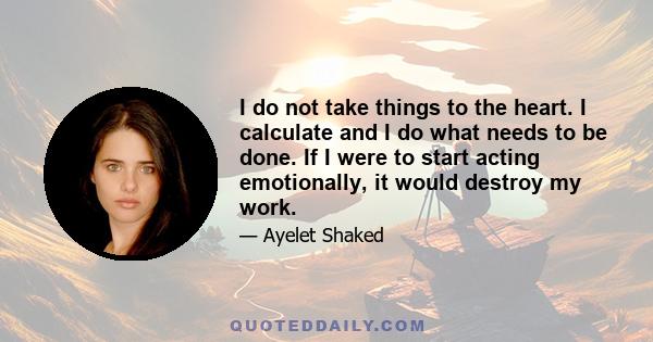 I do not take things to the heart. I calculate and I do what needs to be done. If I were to start acting emotionally, it would destroy my work.