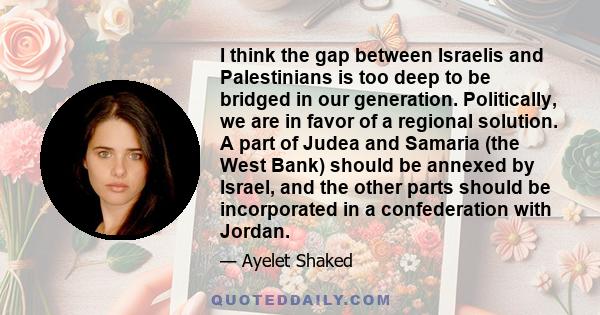 I think the gap between Israelis and Palestinians is too deep to be bridged in our generation. Politically, we are in favor of a regional solution. A part of Judea and Samaria (the West Bank) should be annexed by