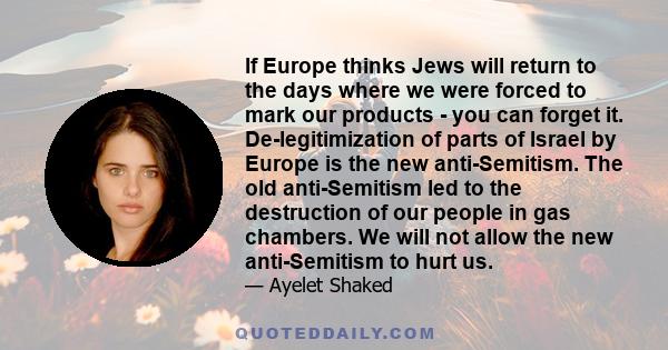 If Europe thinks Jews will return to the days where we were forced to mark our products - you can forget it. De-legitimization of parts of Israel by Europe is the new anti-Semitism. The old anti-Semitism led to the