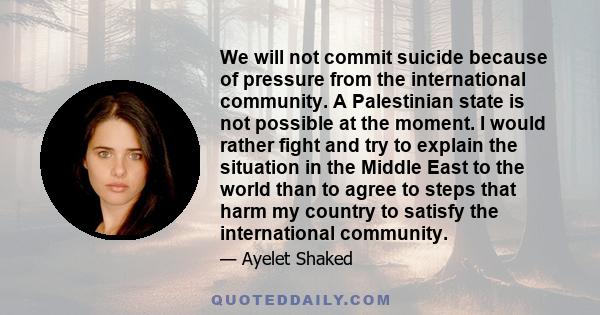 We will not commit suicide because of pressure from the international community. A Palestinian state is not possible at the moment. I would rather fight and try to explain the situation in the Middle East to the world