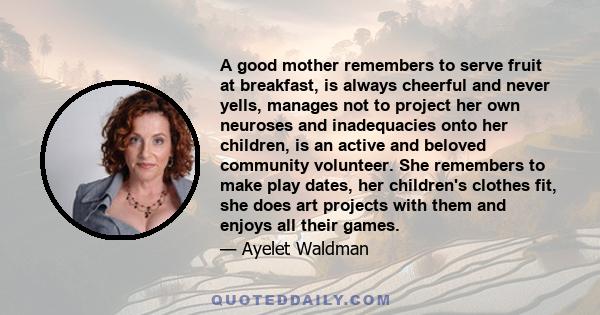 A good mother remembers to serve fruit at breakfast, is always cheerful and never yells, manages not to project her own neuroses and inadequacies onto her children, is an active and beloved community volunteer. She