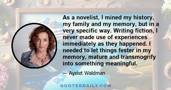 As a novelist, I mined my history, my family and my memory, but in a very specific way. Writing fiction, I never made use of experiences immediately as they happened. I needed to let things fester in my memory, mature