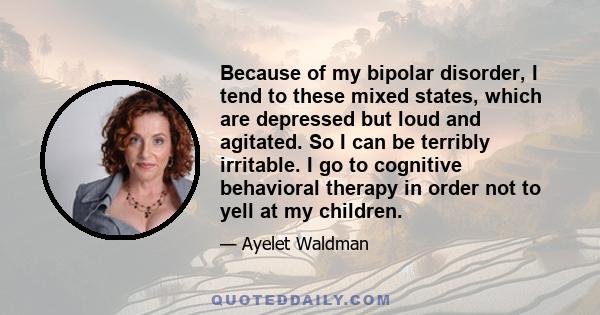 Because of my bipolar disorder, I tend to these mixed states, which are depressed but loud and agitated. So I can be terribly irritable. I go to cognitive behavioral therapy in order not to yell at my children.