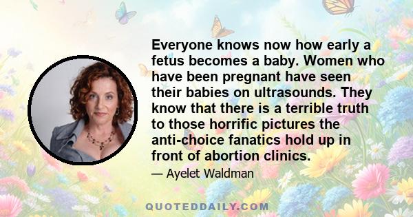 Everyone knows now how early a fetus becomes a baby. Women who have been pregnant have seen their babies on ultrasounds. They know that there is a terrible truth to those horrific pictures the anti-choice fanatics hold