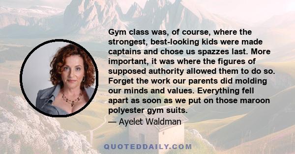 Gym class was, of course, where the strongest, best-looking kids were made captains and chose us spazzes last. More important, it was where the figures of supposed authority allowed them to do so. Forget the work our