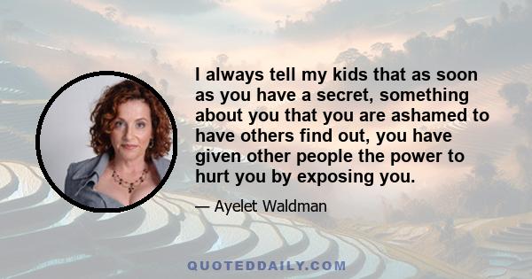 I always tell my kids that as soon as you have a secret, something about you that you are ashamed to have others find out, you have given other people the power to hurt you by exposing you.