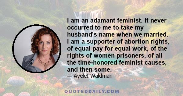 I am an adamant feminist. It never occurred to me to take my husband's name when we married. I am a supporter of abortion rights, of equal pay for equal work, of the rights of women prisoners, of all the time-honored