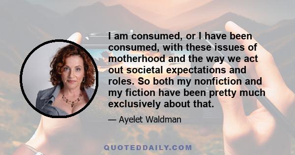 I am consumed, or I have been consumed, with these issues of motherhood and the way we act out societal expectations and roles. So both my nonfiction and my fiction have been pretty much exclusively about that.