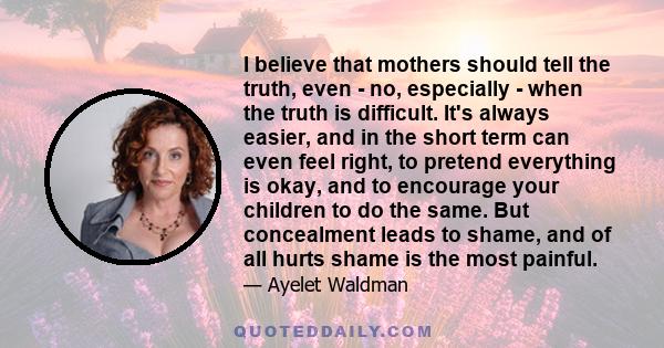 I believe that mothers should tell the truth, even - no, especially - when the truth is difficult. It's always easier, and in the short term can even feel right, to pretend everything is okay, and to encourage your