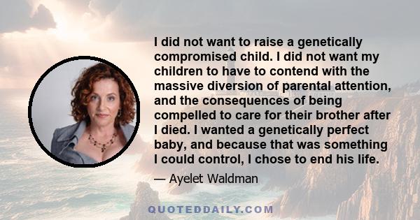 I did not want to raise a genetically compromised child. I did not want my children to have to contend with the massive diversion of parental attention, and the consequences of being compelled to care for their brother