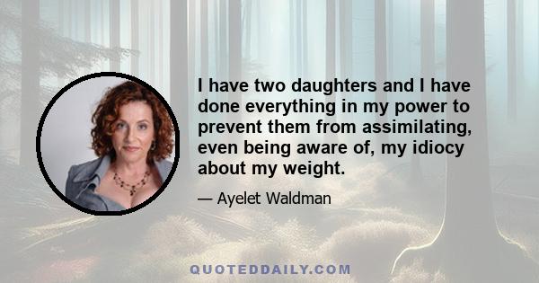 I have two daughters and I have done everything in my power to prevent them from assimilating, even being aware of, my idiocy about my weight.