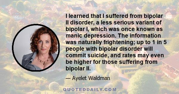 I learned that I suffered from bipolar II disorder, a less serious variant of bipolar I, which was once known as manic depression. The information was naturally frightening; up to 1 in 5 people with bipolar disorder