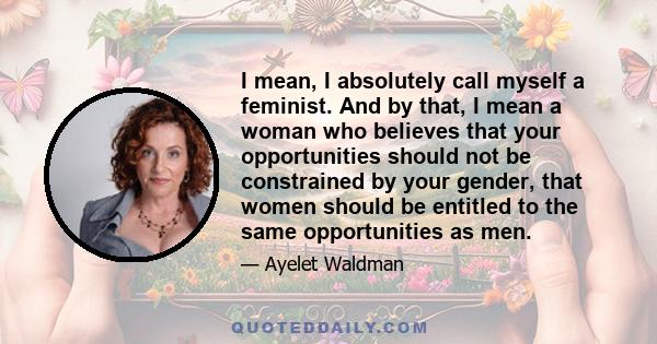 I mean, I absolutely call myself a feminist. And by that, I mean a woman who believes that your opportunities should not be constrained by your gender, that women should be entitled to the same opportunities as men.