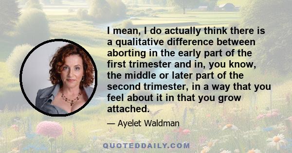 I mean, I do actually think there is a qualitative difference between aborting in the early part of the first trimester and in, you know, the middle or later part of the second trimester, in a way that you feel about it 