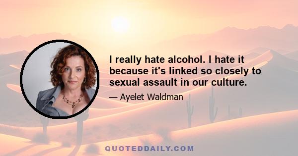 I really hate alcohol. I hate it because it's linked so closely to sexual assault in our culture.