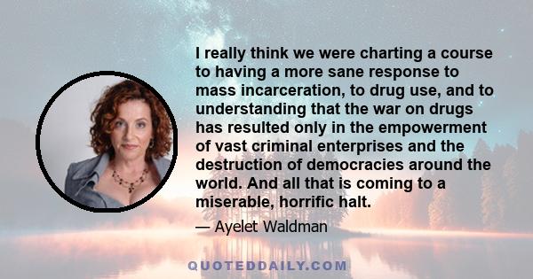 I really think we were charting a course to having a more sane response to mass incarceration, to drug use, and to understanding that the war on drugs has resulted only in the empowerment of vast criminal enterprises