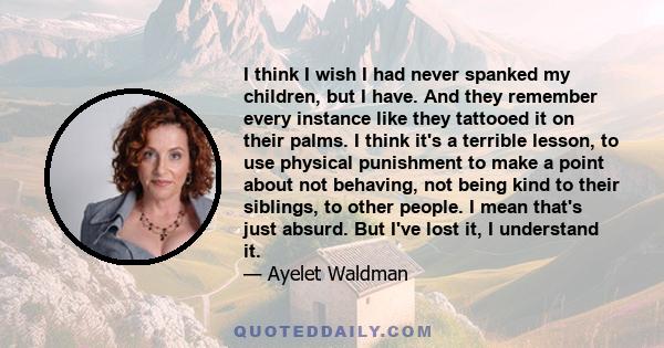 I think I wish I had never spanked my children, but I have. And they remember every instance like they tattooed it on their palms. I think it's a terrible lesson, to use physical punishment to make a point about not