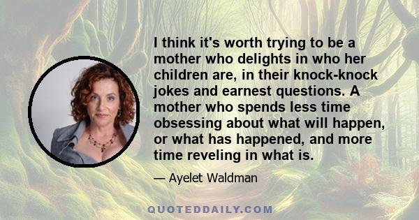 I think it's worth trying to be a mother who delights in who her children are, in their knock-knock jokes and earnest questions. A mother who spends less time obsessing about what will happen, or what has happened, and