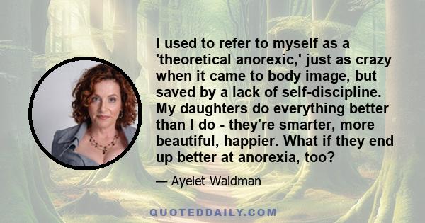 I used to refer to myself as a 'theoretical anorexic,' just as crazy when it came to body image, but saved by a lack of self-discipline. My daughters do everything better than I do - they're smarter, more beautiful,