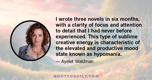 I wrote three novels in six months, with a clarity of focus and attention to detail that I had never before experienced. This type of sublime creative energy is characteristic of the elevated and productive mood state