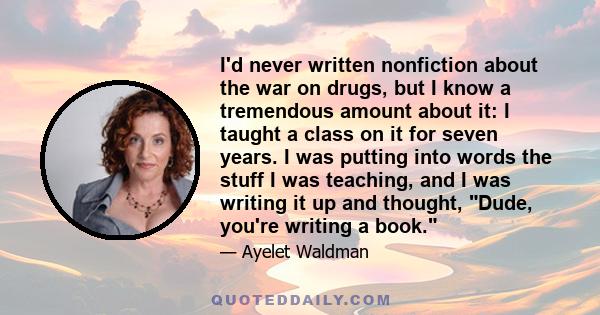 I'd never written nonfiction about the war on drugs, but I know a tremendous amount about it: I taught a class on it for seven years. I was putting into words the stuff I was teaching, and I was writing it up and