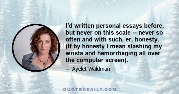 I'd written personal essays before, but never on this scale -- never so often and with such, er, honesty. (If by honesty I mean slashing my wrists and hemorrhaging all over the computer screen).