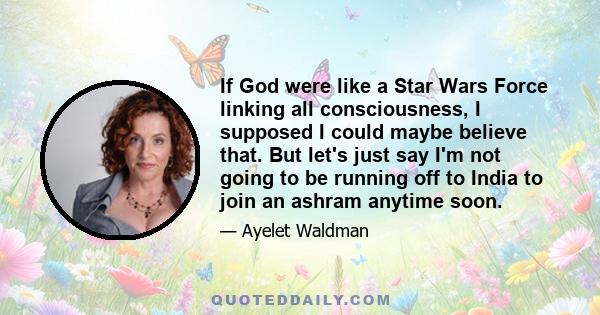 If God were like a Star Wars Force linking all consciousness, I supposed I could maybe believe that. But let's just say I'm not going to be running off to India to join an ashram anytime soon.