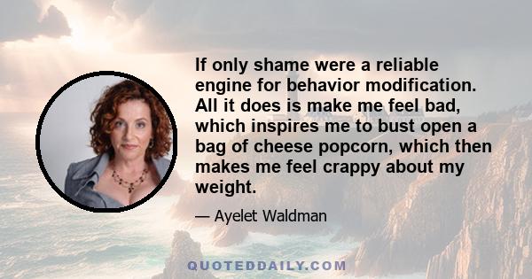 If only shame were a reliable engine for behavior modification. All it does is make me feel bad, which inspires me to bust open a bag of cheese popcorn, which then makes me feel crappy about my weight.