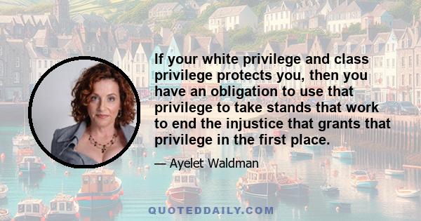 If your white privilege and class privilege protects you, then you have an obligation to use that privilege to take stands that work to end the injustice that grants that privilege in the first place.