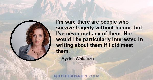 I'm sure there are people who survive tragedy without humor, but I've never met any of them. Nor would I be particularly interested in writing about them if I did meet them.