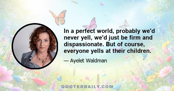 In a perfect world, probably we'd never yell, we'd just be firm and dispassionate. But of course, everyone yells at their children.