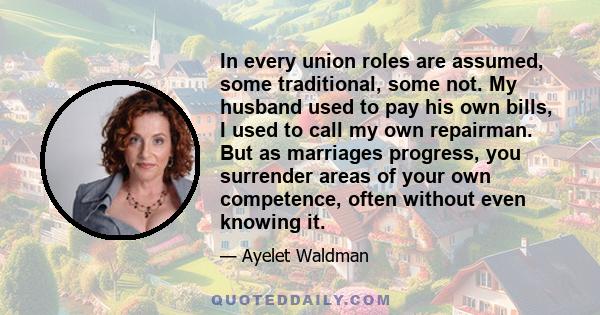 In every union roles are assumed, some traditional, some not. My husband used to pay his own bills, I used to call my own repairman. But as marriages progress, you surrender areas of your own competence, often without