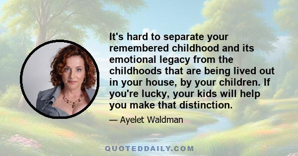 It's hard to separate your remembered childhood and its emotional legacy from the childhoods that are being lived out in your house, by your children. If you're lucky, your kids will help you make that distinction.