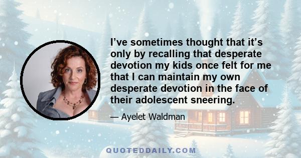 I’ve sometimes thought that it’s only by recalling that desperate devotion my kids once felt for me that I can maintain my own desperate devotion in the face of their adolescent sneering.