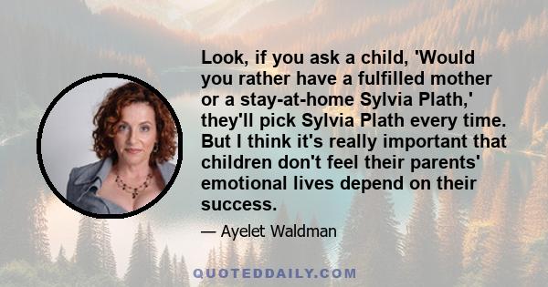 Look, if you ask a child, 'Would you rather have a fulfilled mother or a stay-at-home Sylvia Plath,' they'll pick Sylvia Plath every time. But I think it's really important that children don't feel their parents'