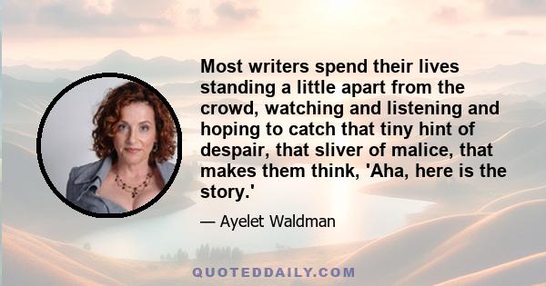 Most writers spend their lives standing a little apart from the crowd, watching and listening and hoping to catch that tiny hint of despair, that sliver of malice, that makes them think, 'Aha, here is the story.'