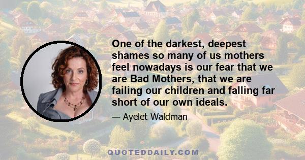 One of the darkest, deepest shames so many of us mothers feel nowadays is our fear that we are Bad Mothers, that we are failing our children and falling far short of our own ideals.