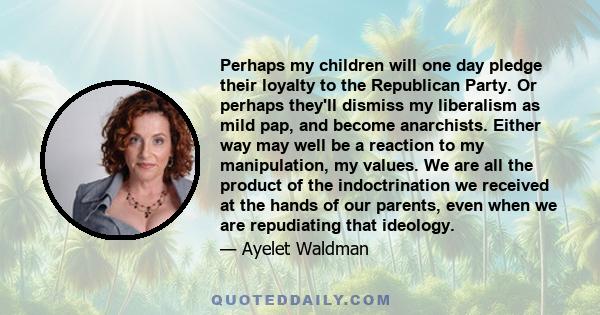 Perhaps my children will one day pledge their loyalty to the Republican Party. Or perhaps they'll dismiss my liberalism as mild pap, and become anarchists. Either way may well be a reaction to my manipulation, my