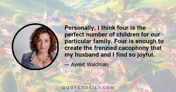 Personally, I think four is the perfect number of children for our particular family. Four is enough to create the frenzied cacophony that my husband and I find so joyful.