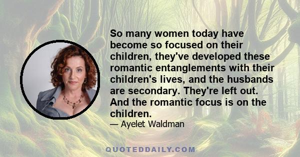 So many women today have become so focused on their children, they've developed these romantic entanglements with their children's lives, and the husbands are secondary. They're left out. And the romantic focus is on