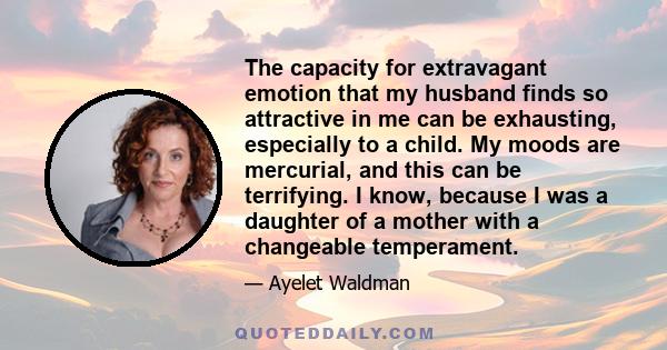 The capacity for extravagant emotion that my husband finds so attractive in me can be exhausting, especially to a child. My moods are mercurial, and this can be terrifying. I know, because I was a daughter of a mother