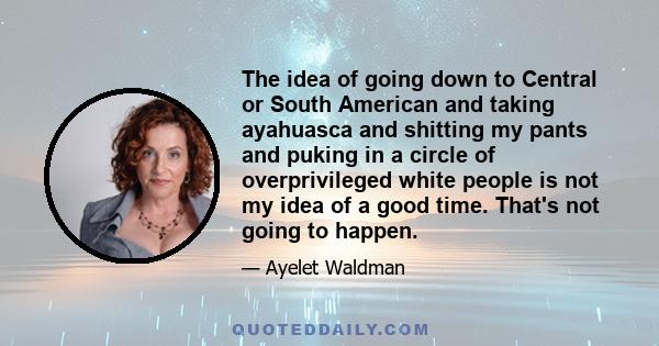 The idea of going down to Central or South American and taking ayahuasca and shitting my pants and puking in a circle of overprivileged white people is not my idea of a good time. That's not going to happen.