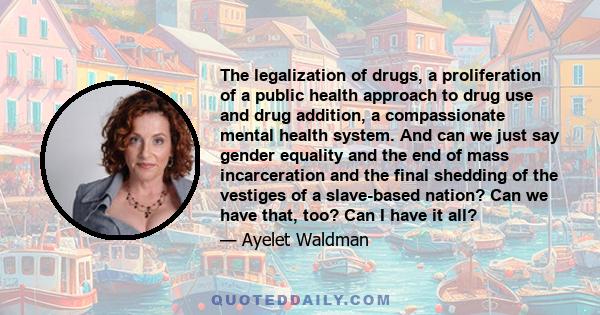 The legalization of drugs, a proliferation of a public health approach to drug use and drug addition, a compassionate mental health system. And can we just say gender equality and the end of mass incarceration and the