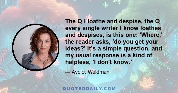 The Q I loathe and despise, the Q every single writer I know loathes and despises, is this one: 'Where,' the reader asks, 'do you get your ideas?' It's a simple question, and my usual response is a kind of helpless, 'I