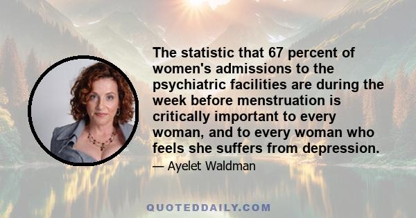 The statistic that 67 percent of women's admissions to the psychiatric facilities are during the week before menstruation is critically important to every woman, and to every woman who feels she suffers from depression.